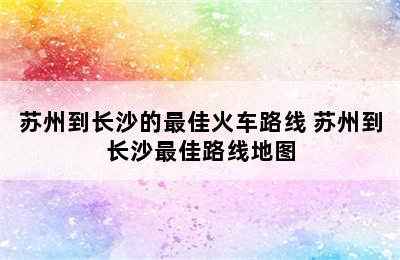 苏州到长沙的最佳火车路线 苏州到长沙最佳路线地图